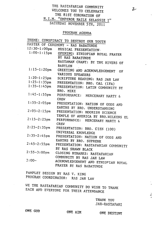 THE RASTAFARIAN COMMUNITY z WELCOMES YOU T0 CELEBRATE THE B1ST CORONATION OF H.I.M. "EMPEROR HAILE SELASSIE 1" SATURDAY NOVENBER STH, 2011 PROGRAM_AGENDA TUEME: CONSPIRACY TO DESTROY OUR YOUTH HASTER OF CERENONT - RAS BABATUNDE 12:30-1 MUSICAL PRESENTATION OPENING: ETHIOPIAN ROYAL PRAYER BY RAS BABATUNDE RASTAMAN CHANT: BY THE RIVERS OF BABYLON GREETING AND ACKNOWLEDGEMENT OF VARIOUS SPEAKERS SCRIPTURE READING: RAS JAH LAW PRESENTATION: BRO. CAL (IFA) PRESENTATION: LATIN COMMUNITY DY BRO. MIKE PERFORMANCE: MERCENARY KARTY & CREW PRESENTATION: NATION OF GODS AND EARTHS BY BRO. UNDERSTANDING 2:05-2:15pm PRESENTATION: MOORISH SCIENCE TENPLE OF AMERICA BY BRO.WILKENS EL 2:15-2:25pm PERFORMAVCE: MERCENARY MARTY & oW 2:25-2:35pm PRESENTATION: BRO. CIEN (100) UNIVERSAL KNOWLEDGE 2:35-2:45pm PRESENTATION: NATION OF GODS AND EARTHS BY BRO. SUPRENE 2:45-2:55pm PRESENTATION: RASTAFARIAN COMMUNITY BY RAS SHAWN BLACK 2:55-1:00pm CLOSING REMARKS: RASTAEARIAN COMMUNITY BY RAS JAH LAW 2:00- ACKNOWLEDGENENT AND ETHIOPIAN ROYAL PRAYER BY RAS BABATUNDE 1:55-2: PAMPLET DESIGN BY RAS V. KING PROCRAM COORDINATOR: RAS JAH Law WE THE RASTAFARIAN COMMINITY DO WISH T THANK EACH AND EVERYONE FOR THEIR ATTENDANCE THANK YoU JRH-RASTAFART ONE Gop ONE AT ONE DESTINY